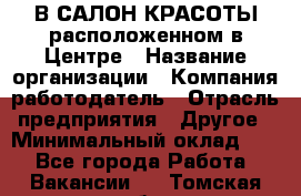 В САЛОН КРАСОТЫ расположенном в Центре › Название организации ­ Компания-работодатель › Отрасль предприятия ­ Другое › Минимальный оклад ­ 1 - Все города Работа » Вакансии   . Томская обл.